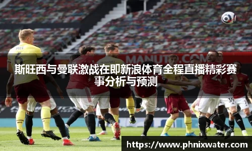斯旺西与曼联激战在即新浪体育全程直播精彩赛事分析与预测