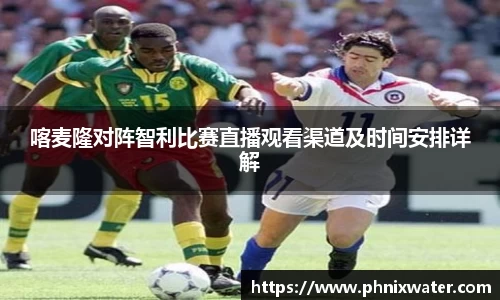 喀麦隆对阵智利比赛直播观看渠道及时间安排详解