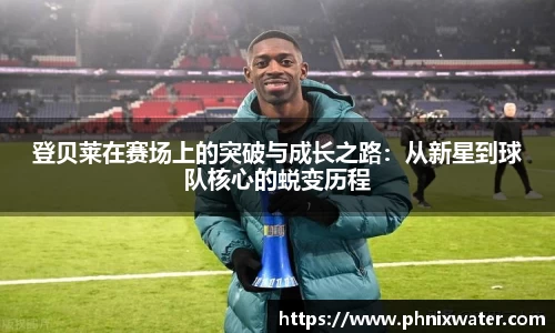 登贝莱在赛场上的突破与成长之路：从新星到球队核心的蜕变历程