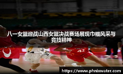 八一女篮迎战山西女篮决战赛场展现巾帼风采与竞技精神