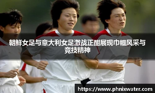 朝鲜女足与意大利女足激战正酣展现巾帼风采与竞技精神