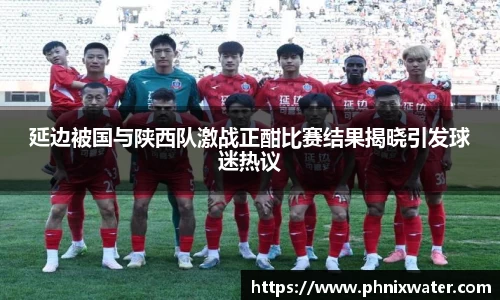延边被国与陕西队激战正酣比赛结果揭晓引发球迷热议