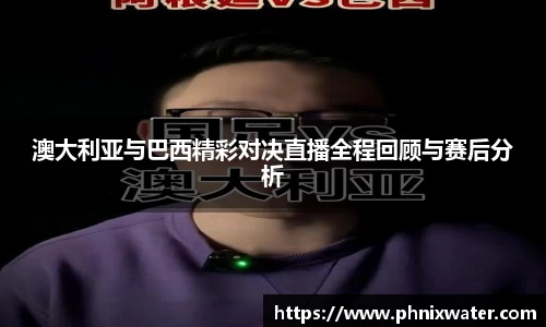 澳大利亚与巴西精彩对决直播全程回顾与赛后分析