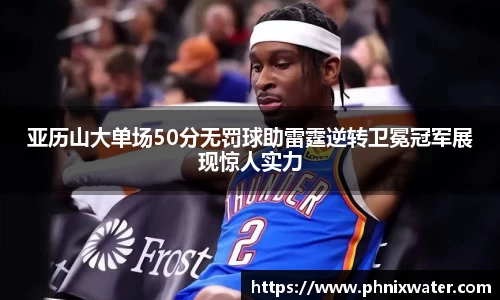 亚历山大单场50分无罚球助雷霆逆转卫冕冠军展现惊人实力